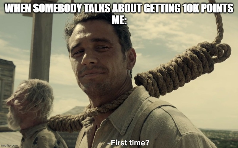 first time | WHEN SOMEBODY TALKS ABOUT GETTING 10K POINTS
ME: | image tagged in first time | made w/ Imgflip meme maker