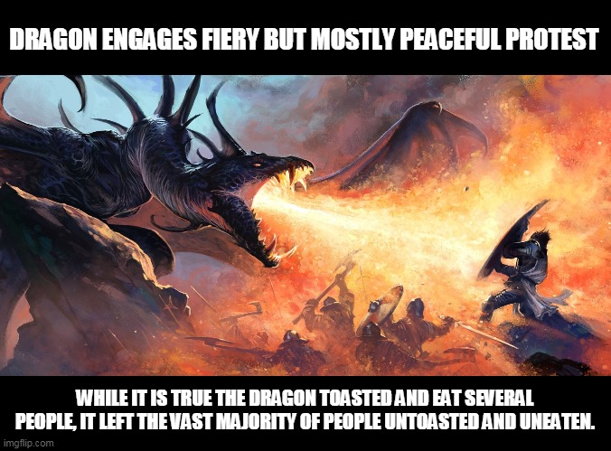 Dragon breath | DRAGON ENGAGES FIERY BUT MOSTLY PEACEFUL PROTEST; WHILE IT IS TRUE THE DRAGON TOASTED AND EAT SEVERAL PEOPLE, IT LEFT THE VAST MAJORITY OF PEOPLE UNTOASTED AND UNEATEN. | image tagged in dragon breath | made w/ Imgflip meme maker