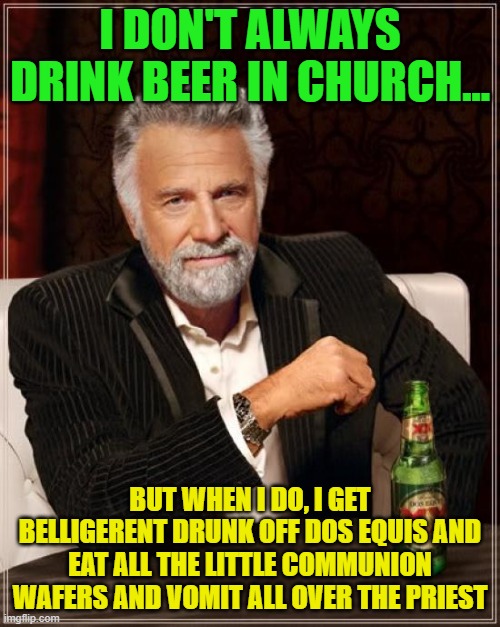 The Most Interesting Man In The World Meme | I DON'T ALWAYS DRINK BEER IN CHURCH... BUT WHEN I DO, I GET BELLIGERENT DRUNK OFF DOS EQUIS AND EAT ALL THE LITTLE COMMUNION WAFERS AND VOMIT ALL OVER THE PRIEST | image tagged in memes,the most interesting man in the world | made w/ Imgflip meme maker