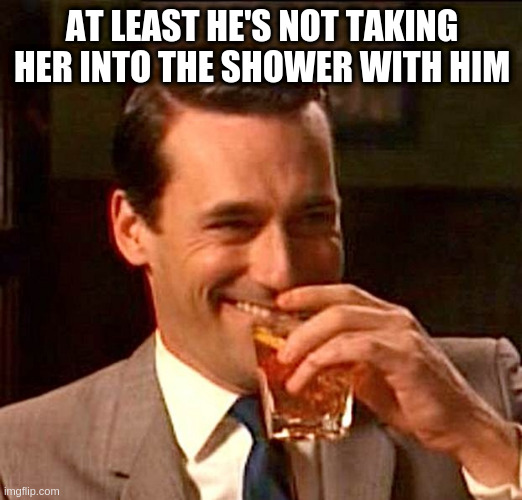 drinking whiskey | AT LEAST HE'S NOT TAKING HER INTO THE SHOWER WITH HIM | image tagged in drinking whiskey | made w/ Imgflip meme maker