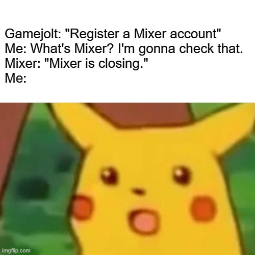 Okay then. | Gamejolt: "Register a Mixer account"
Me: What's Mixer? I'm gonna check that.
Mixer: "Mixer is closing."
Me: | image tagged in memes,surprised pikachu,game jolt,mixer | made w/ Imgflip meme maker