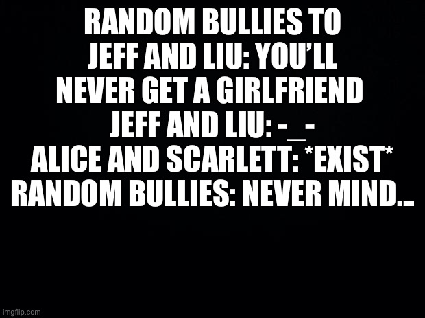 Not cannonly though...sadly | RANDOM BULLIES TO JEFF AND LIU: YOU’LL NEVER GET A GIRLFRIEND 
JEFF AND LIU: -_-
ALICE AND SCARLETT: *EXIST*
RANDOM BULLIES: NEVER MIND... | image tagged in black background | made w/ Imgflip meme maker