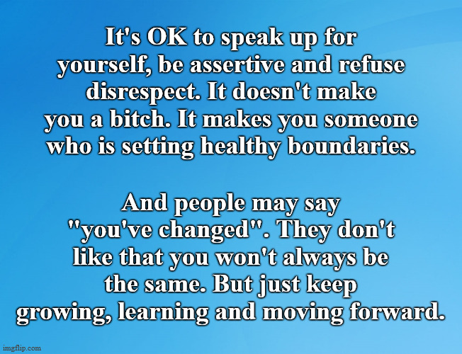 Speak Up, Set Boundaries, Grow | It's OK to speak up for yourself, be assertive and refuse disrespect. It doesn't make you a bitch. It makes you someone who is setting healthy boundaries. And people may say "you've changed". They don't like that you won't always be the same. But just keep growing, learning and moving forward. | image tagged in blue background 42,boundaries,assertiveness,inspirational quote,advice,self esteem | made w/ Imgflip meme maker
