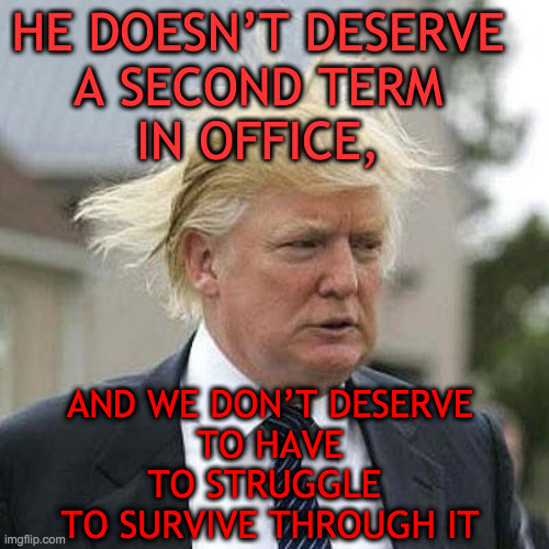 Once = too much | HE DOESN’T DESERVE 
A SECOND TERM 
IN OFFICE, AND WE DON’T DESERVE
 TO HAVE 
TO STRUGGLE 
TO SURVIVE THROUGH IT | image tagged in trump | made w/ Imgflip meme maker
