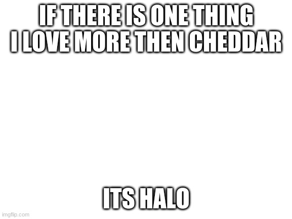 Blank White Template | IF THERE IS ONE THING I LOVE MORE THEN CHEDDAR; ITS HALO | image tagged in blank white template | made w/ Imgflip meme maker