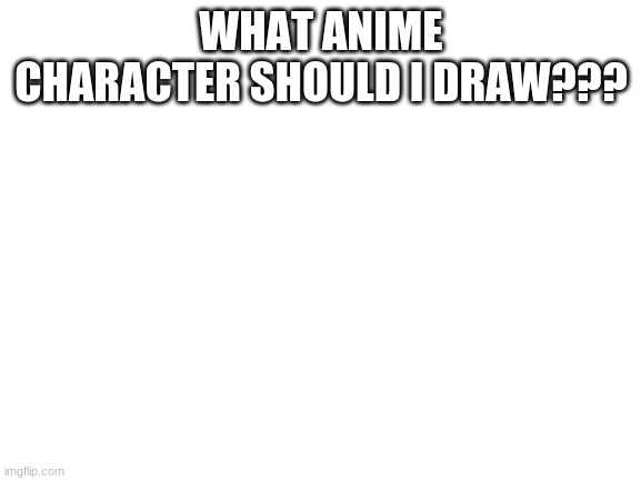 ??? | WHAT ANIME CHARACTER SHOULD I DRAW??? | image tagged in blank white template | made w/ Imgflip meme maker