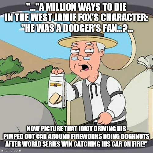 "You guessed it:  :PEPPERIDGE FARM REMEMBERS!" |  "..."A MILLION WAYS TO DIE IN THE WEST JAMIE FOX'S CHARACTER:  "HE WAS A DODGER'S FAN...?... NOW PICTURE THAT IDIOT DRIVING HIS PIMPED OUT CAR AROUND FIREWORKS DOING DOGHNUTS AFTER WORLD SERIES WIN CATCHING HIS CAR ON FIRE!" | image tagged in memes,pepperidge farm remembers | made w/ Imgflip meme maker