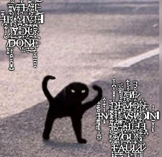 Cursed Cat | W̶̢̧̖͓̳̑̏̓͗̉́͋͘͝H̵͉̾̈A̸̝͉̼̱̲̩͚͌̍̐̆͒̌̂̅̄T̵̠͑̅̽͝ ̶͎͑̐͂͘Ι̡̘̰̙Ḥ̸̜͛͌͌̿À̷̓͂̐̃Ι͈̮͓̭̻͎̣̭͜V̷̟̤̺͍͎̥̜̻̔̓̈E̴̗̭̹̫̖͊͐͝Ι ̷̙͕̏̓̒̓̏͠͝Ÿ̸̛͉̜͍̀̓̽Ó̴̡̧̹̘͉͓̠̙̠̤Ũ̷̯̱̈́̈́̈́̌̋͒̏ ̸̙͕̻̃̈́̾͋̂͗͘͝D̶̲̝̜̭͖̙̭̬͓̺̒͑̀̍͠Ó̵͉̄̓͊̂̊͆̏̓N̷̘̱̩̈́͜E̵͉̗̠͔͚̰̯͍̭̓́̀̆͂͆̈́͗̕; T̸̗̙͔͌͐̓H̸̪̦̭̪͒́̃E̷̟̱̭̱̙͙̥͉̋̂̚̚ ̴̡̞̞̱̟̪̆̊D̶̢̨̳̝̳͑͗̽̽̆̾͆̍͐̌Ę̴̨̱͇̙̳̱̰͓̟̃̓̀̀̽̃̈̀̿M̴̨͉͈̖̟̦̲͔̺̖̊̌́̍̈͗̉̀̓͋Ȍ̷̥̼̞̮͖̯̍͗N̶̢̦̞̮̣͖̦̮̺̈́ ̵̧̠̥͇͍̻̏̾͒́͘Ȉ̴͈͎͓̜̝̳̦͚̺̳̌̀̊̄̉N̸͔͓̓͑̒͊͐̈́̕V̵͇̟͋Ι̡̙͙ΙǍ̸̟͔̤͇̰̪͉͛̐̋̅̈͐̌͠S̵̛͎̤̗̗̺͔̣̑̏İ̸͕̗̗̋̓̈̈́̏̕Ι͓̫O̷͔̠̙͈̲̱̳̰̣̐̓ΙN̵̰̬͎͕̙̟̍̉̾Ι ̴͎̖̲͈͉͈̑̍̇̓̇͛̅̊I̸̧̹͈͇͋͛̐̂͊̏̊S̵̢̨̛̹̤͕̼̯̒̀̅̊̐̐̐̐͝ ̴̢̺͖̺̰͈̋͊̿̈́̿A̵̡̲̘͉͇̚Ι͚L̴̨̧̟͖͈̲̰̬͚̅͆L̵͈̣̝̠͂͋̅̈́̊͗̍̊̈̔Ι͓̪ ̴̜͓͕̩͖̝̟͈̑Y̸͓͖͛͛̓̕O̷̢̨̯̥̼͉̟͇̓͆͆̃U̸̥̰͔͙͔͖͖̲̗̍̈́̒̀̋R̶̖͔͕̊͆ ̴̙͙̟̥̗͇̜̘̏̈́́̈́̆̈́̍͂F̶̢̡̙͕͈͔͍̰͎͌̆͒́̄̃̏̚͜Á̴̢͍͖̘̭̠̪̩̀͝Ų̷̢̢̜̟̖̙̘͆́L̷̡̢̦̥͉̙̹̰͙͋̿̈́͘T̷̛̫͍͍͙̗̠̯̳͚͑̽͛̿͋̈́͘ | image tagged in cursed cat,cursed | made w/ Imgflip meme maker