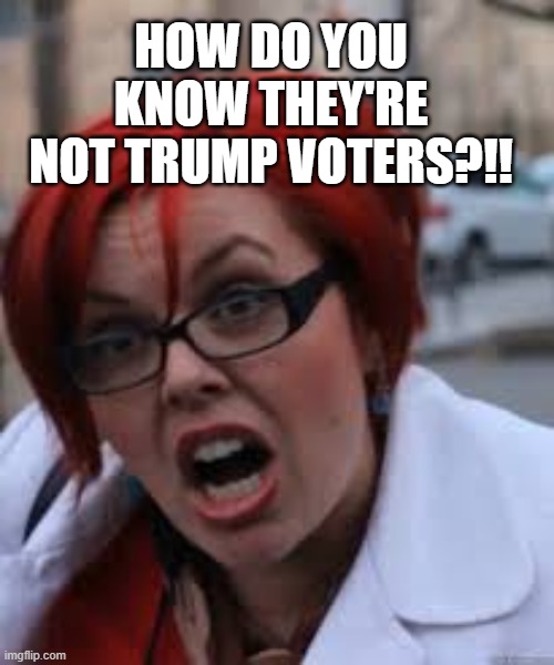 SJW Triggered | HOW DO YOU KNOW THEY'RE NOT TRUMP VOTERS?!! | image tagged in sjw triggered | made w/ Imgflip meme maker