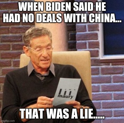 Biden lied about his deals with china... | WHEN BIDEN SAID HE HAD NO DEALS WITH CHINA... THAT WAS A LIE..... | image tagged in memes,maury lie detector | made w/ Imgflip meme maker