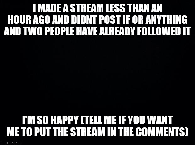 Yeee | I MADE A STREAM LESS THAN AN HOUR AGO AND DIDNT POST IF OR ANYTHING AND TWO PEOPLE HAVE ALREADY FOLLOWED IT; I'M SO HAPPY (TELL ME IF YOU WANT ME TO PUT THE STREAM IN THE COMMENTS) | image tagged in black background | made w/ Imgflip meme maker