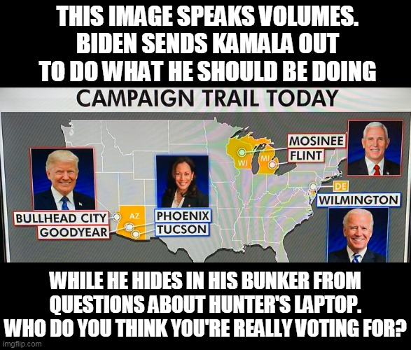 A Vote For Corrupt Biden Is Really A Vote For Radical Harris | THIS IMAGE SPEAKS VOLUMES. BIDEN SENDS KAMALA OUT TO DO WHAT HE SHOULD BE DOING; WHILE HE HIDES IN HIS BUNKER FROM QUESTIONS ABOUT HUNTER'S LAPTOP. WHO DO YOU THINK YOU'RE REALLY VOTING FOR? | image tagged in memes,election 2020,donald trump,kamala harris,joe biden,mike pence | made w/ Imgflip meme maker