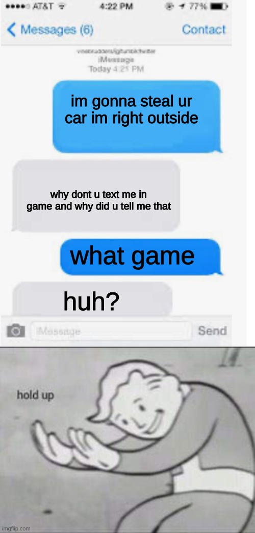 whaaaaaat | im gonna steal ur car im right outside; why dont u text me in game and why did u tell me that; what game; huh? | image tagged in fallout hold up,blank text conversation | made w/ Imgflip meme maker