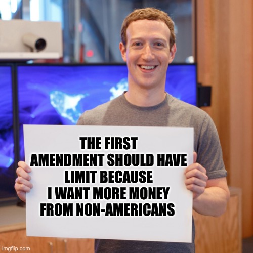 Zuck Sucks | THE FIRST AMENDMENT SHOULD HAVE LIMIT BECAUSE I WANT MORE MONEY FROM NON-AMERICANS | image tagged in mark zuckerberg blank sign | made w/ Imgflip meme maker