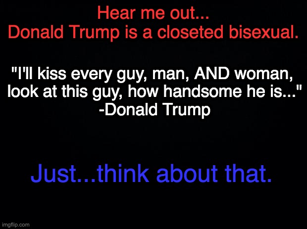 *I don't actually believe this, it's simply a joke between me and some friends. So please don't come at me with too much backlas | Hear me out...
Donald Trump is a closeted bisexual. "I'll kiss every guy, man, AND woman, 
look at this guy, how handsome he is..."
-Donald Trump; Just...think about that. | image tagged in black background,trump | made w/ Imgflip meme maker