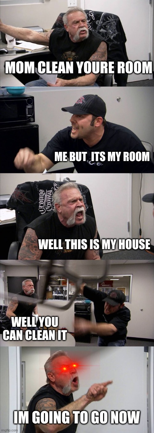 American Chopper Argument | MOM CLEAN YOURE ROOM; ME BUT  ITS MY ROOM; WELL THIS IS MY HOUSE; WELL YOU CAN CLEAN IT; IM GOING TO GO NOW | image tagged in memes,american chopper argument | made w/ Imgflip meme maker