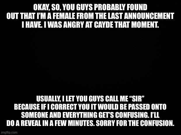 Black background | OKAY, SO, YOU GUYS PROBABLY FOUND OUT THAT I’M A FEMALE FROM THE LAST ANNOUNCEMENT I HAVE. I WAS ANGRY AT CAYDE THAT MOMENT. USUALLY, I LET YOU GUYS CALL ME “SIR” BECAUSE IF I CORRECT YOU IT WOULD BE PASSED ONTO SOMEONE AND EVERYTHING GET’S CONFUSING. I’LL DO A REVEAL IN A FEW MINUTES. SORRY FOR THE CONFUSION. | image tagged in black background | made w/ Imgflip meme maker