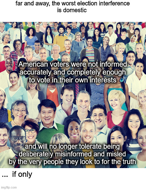 uniformed voters | far and away, the worst election interference
is domestic; American voters were not informed
accurately and completely enough
to vote in their own interests; and will no longer tolerate being
deliberately misinformed and misled
by the very people they look to for the truth; ...  if only | image tagged in politics | made w/ Imgflip meme maker