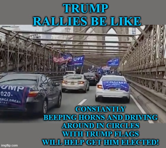 Trump rallies be like | TRUMP
 RALLIES BE LIKE; CONSTANTLY BEEPING HORNS AND DRIVING AROUND IN CIRCLES WITH TRUMP FLAGS WILL HELP GET HIM ELECTED! | image tagged in trump,rallies,rally,beeping,2020,election | made w/ Imgflip meme maker