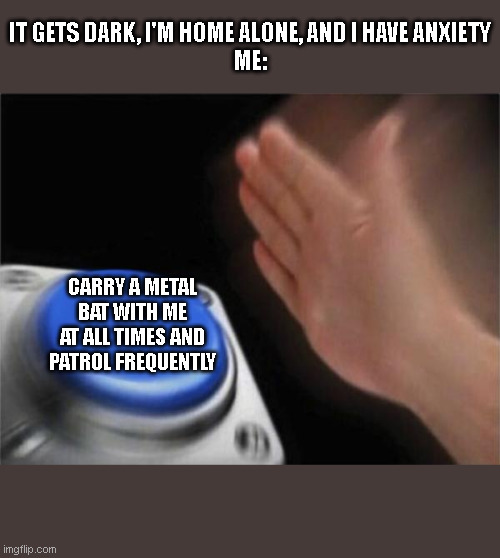 Blank Nut Button | IT GETS DARK, I'M HOME ALONE, AND I HAVE ANXIETY
ME:; CARRY A METAL BAT WITH ME AT ALL TIMES AND PATROL FREQUENTLY | image tagged in memes,blank nut button | made w/ Imgflip meme maker