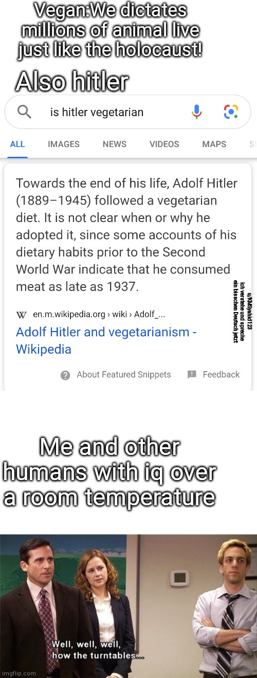 ;) | Vegan:We dictates millions of animal live just like the holocaust! Also hitler; u/KMSyahid123
Ich verstehe und spreche ein bisschen Deutsch jetzt; Me and other humans with iq over a room temperature | image tagged in how the turntables | made w/ Imgflip meme maker