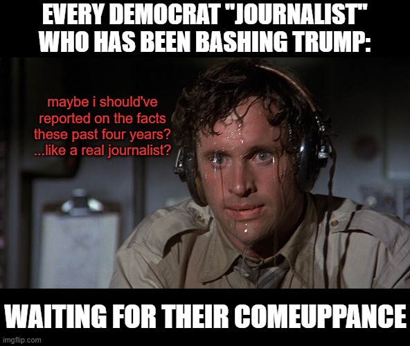 airplane sweating | EVERY DEMOCRAT "JOURNALIST"
WHO HAS BEEN BASHING TRUMP:; maybe i should've
reported on the facts
these past four years?
...like a real journalist? WAITING FOR THEIR COMEUPPANCE | image tagged in airplane sweating,msm lies,cnn fake news,trump 2020,hillary for prison,epstein didnt kill himself | made w/ Imgflip meme maker