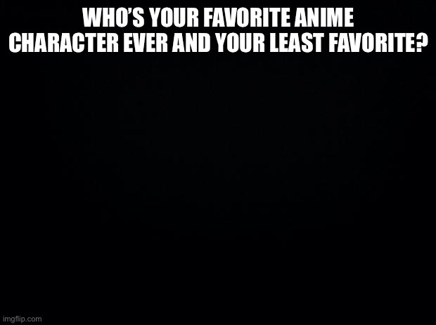 Black background | WHO’S YOUR FAVORITE ANIME CHARACTER EVER AND YOUR LEAST FAVORITE? | image tagged in black background | made w/ Imgflip meme maker