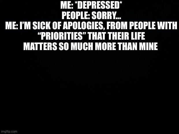 Like, stop apologizing...it’s annoying | ME: *DEPRESSED*
PEOPLE: SORRY...
ME: I’M SICK OF APOLOGIES, FROM PEOPLE WITH “PRIORITIES” THAT THEIR LIFE MATTERS SO MUCH MORE THAN MINE | image tagged in black background | made w/ Imgflip meme maker