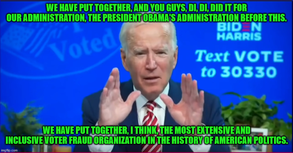 Trump will win the legitimate but Biden will win the election by massive voter fraud | WE HAVE PUT TOGETHER, AND YOU GUYS, DI, DI, DID IT FOR OUR ADMINISTRATION, THE PRESIDENT OBAMA'S ADMINISTRATION BEFORE THIS. WE HAVE PUT TOGETHER, I THINK, THE MOST EXTENSIVE AND INCLUSIVE VOTER FRAUD ORGANIZATION IN THE HISTORY OF AMERICAN POLITICS. | image tagged in corrupt joe biden,voter fraud,most corrupt vice president | made w/ Imgflip meme maker