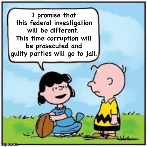 Never-ending Federal investigations by Dems and Reps that yield no justice. | I promise that this federal investigation will be different.  This time corruption will be prosecuted and guilty parties will go to jail. | image tagged in charlie brown football,government corruption | made w/ Imgflip meme maker