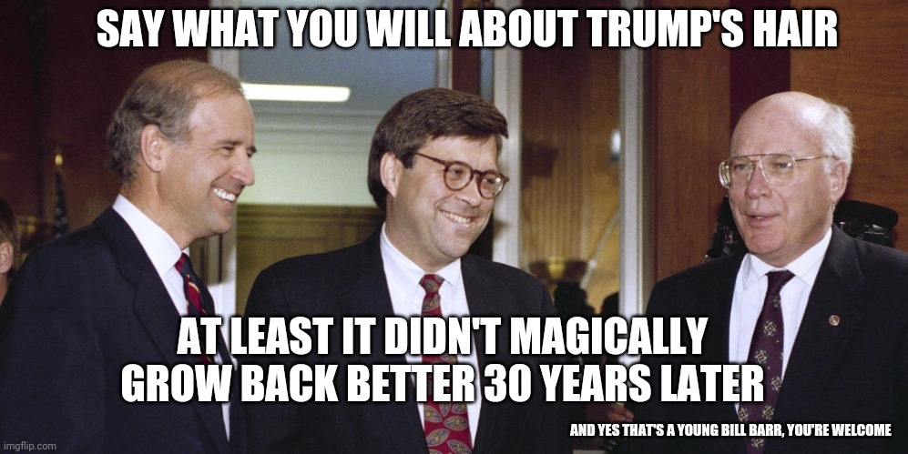 Bald Biden | SAY WHAT YOU WILL ABOUT TRUMP'S HAIR; AT LEAST IT DIDN'T MAGICALLY GROW BACK BETTER 30 YEARS LATER; AND YES THAT'S A YOUNG BILL BARR, YOU'RE WELCOME | image tagged in creepy joe biden | made w/ Imgflip meme maker