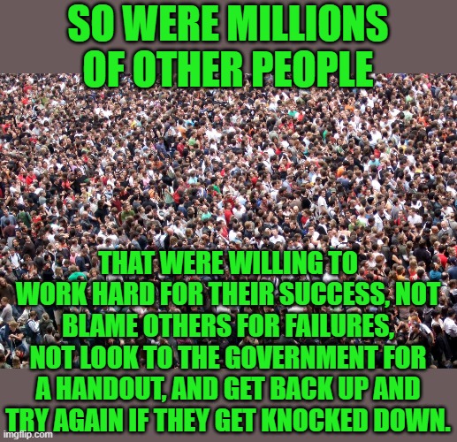 crowd of people | SO WERE MILLIONS OF OTHER PEOPLE THAT WERE WILLING TO WORK HARD FOR THEIR SUCCESS, NOT BLAME OTHERS FOR FAILURES, NOT LOOK TO THE GOVERNMENT | image tagged in crowd of people | made w/ Imgflip meme maker