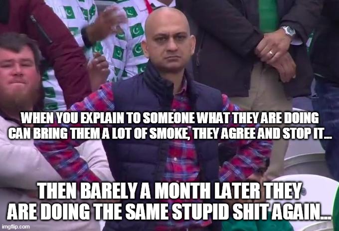 When they do the same shit again | WHEN YOU EXPLAIN TO SOMEONE WHAT THEY ARE DOING CAN BRING THEM A LOT OF SMOKE, THEY AGREE AND STOP IT... THEN BARELY A MONTH LATER THEY ARE DOING THE SAME STUPID SHIT AGAIN... | image tagged in angry pakistani fan,stupid people,stupid,smoke | made w/ Imgflip meme maker