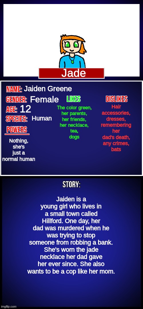 My first oc that's just powerless, although she is quite nimble | Jade; The color green,
her parents,
her friends,
her necklace,
tea,
dogs; Hair accessories,
dresses,
remembering her dad's death,
any crimes,
bats; Jaiden Greene; Female; 12; Human; Nothing, she's just a normal human; Jaiden is a young girl who lives in a small town called Hillford. One day, her dad was murdered when he was trying to stop someone from robbing a bank. She's worn the jade necklace her dad gave her ever since. She also wants to be a cop like her mom. | image tagged in oc full showcase | made w/ Imgflip meme maker