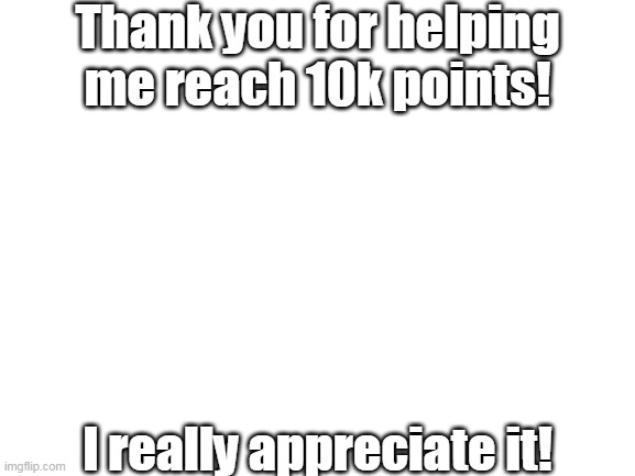 Thank you :D | Thank you for helping me reach 10k points! I really appreciate it! | image tagged in blank white template | made w/ Imgflip meme maker