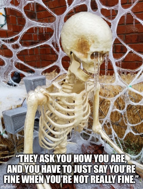 they ask | “THEY ASK YOU HOW YOU ARE, AND YOU HAVE TO JUST SAY YOU’RE FINE WHEN YOU’RE NOT REALLY FINE.” | image tagged in they ask the skeleton how he is,skeleton,sad,bones,ice,winter | made w/ Imgflip meme maker