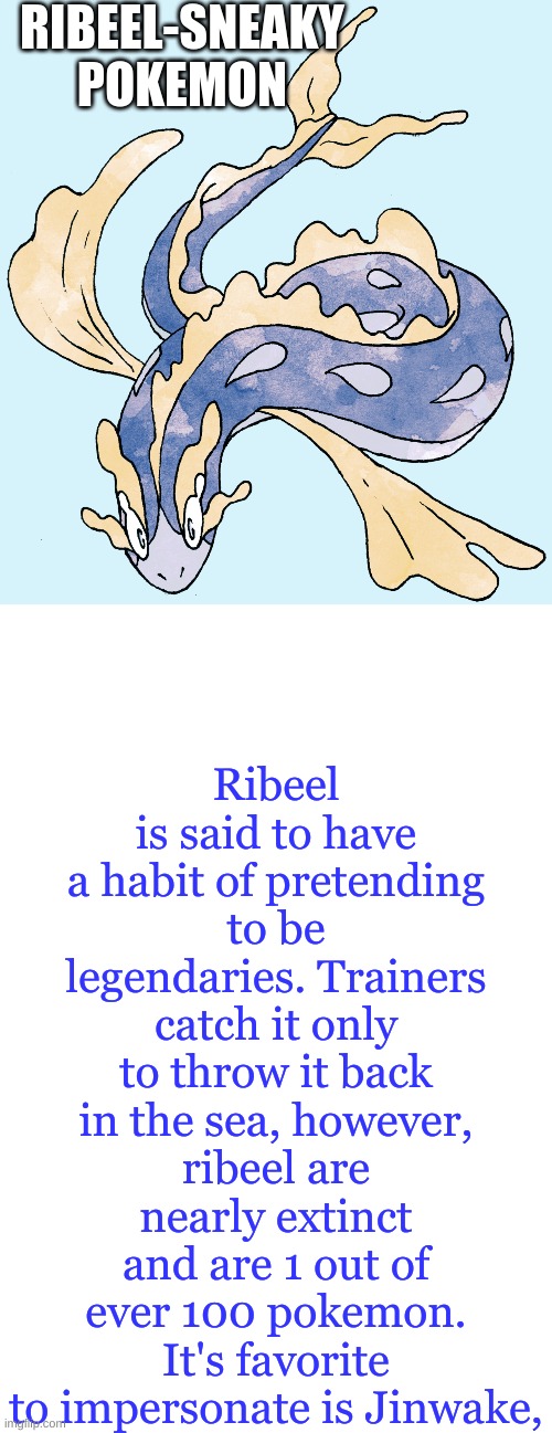 Just in case of a sea legendaries that roam | RIBEEL-SNEAKY POKEMON; Ribeel is said to have a habit of pretending to be legendaries. Trainers catch it only to throw it back in the sea, however, ribeel are nearly extinct and are 1 out of ever 100 pokemon. It's favorite to impersonate is Jinwake, | image tagged in blank white template,legendary | made w/ Imgflip meme maker