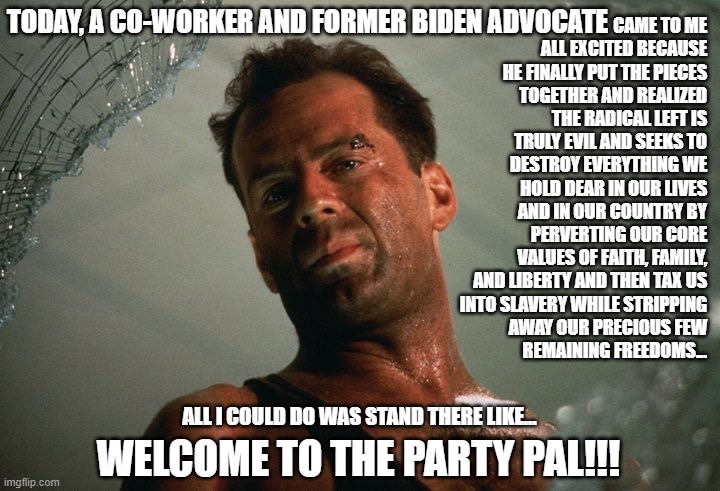 Welcome to the Party Ex-Liberals! | TODAY, A CO-WORKER AND FORMER BIDEN ADVOCATE; CAME TO ME ALL EXCITED BECAUSE HE FINALLY PUT THE PIECES TOGETHER AND REALIZED THE RADICAL LEFT IS TRULY EVIL AND SEEKS TO DESTROY EVERYTHING WE HOLD DEAR IN OUR LIVES AND IN OUR COUNTRY BY PERVERTING OUR CORE VALUES OF FAITH, FAMILY, AND LIBERTY AND THEN TAX US
INTO SLAVERY WHILE STRIPPING
AWAY OUR PRECIOUS FEW
 REMAINING FREEDOMS... ALL I COULD DO WAS STAND THERE LIKE... WELCOME TO THE PARTY PAL!!! | image tagged in die hard,donald trump,joe biden,kamala harris,republican,democrat | made w/ Imgflip meme maker