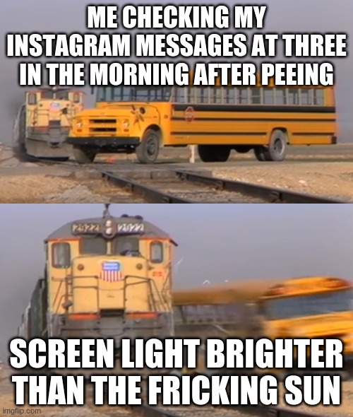 A train hitting a school bus | ME CHECKING MY INSTAGRAM MESSAGES AT THREE IN THE MORNING AFTER PEEING; SCREEN LIGHT BRIGHTER THAN THE FRICKING SUN | image tagged in a train hitting a school bus | made w/ Imgflip meme maker