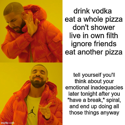 Mental health be like | drink vodka 
eat a whole pizza
don't shower
live in own filth
ignore friends
eat another pizza; tell yourself you'll
think about your
emotional inadequacies
later tonight after you
"have a break," spiral,
and end up doing all
those things anyway | image tagged in memes,drake hotline bling,mental health,depression,funny | made w/ Imgflip meme maker