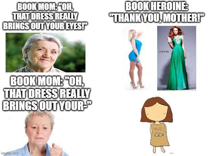 Brown-eyed Heroine Struggles | BOOK HEROINE: "THANK YOU, MOTHER!"; BOOK MOM: "OH, THAT DRESS REALLY BRINGS OUT YOUR EYES!"; BOOK MOM: "OH, THAT DRESS REALLY BRINGS OUT YOUR-" | image tagged in funny,memes,funny memes,books,eyes,brown | made w/ Imgflip meme maker