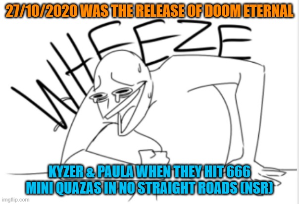 Idk what came over me | 27/10/2020 WAS THE RELEASE OF DOOM ETERNAL; KYZER & PAULA WHEN THEY HIT 666 MINI QUAZAS IN NO STRAIGHT ROADS (NSR) | image tagged in wheeze,so true memes | made w/ Imgflip meme maker