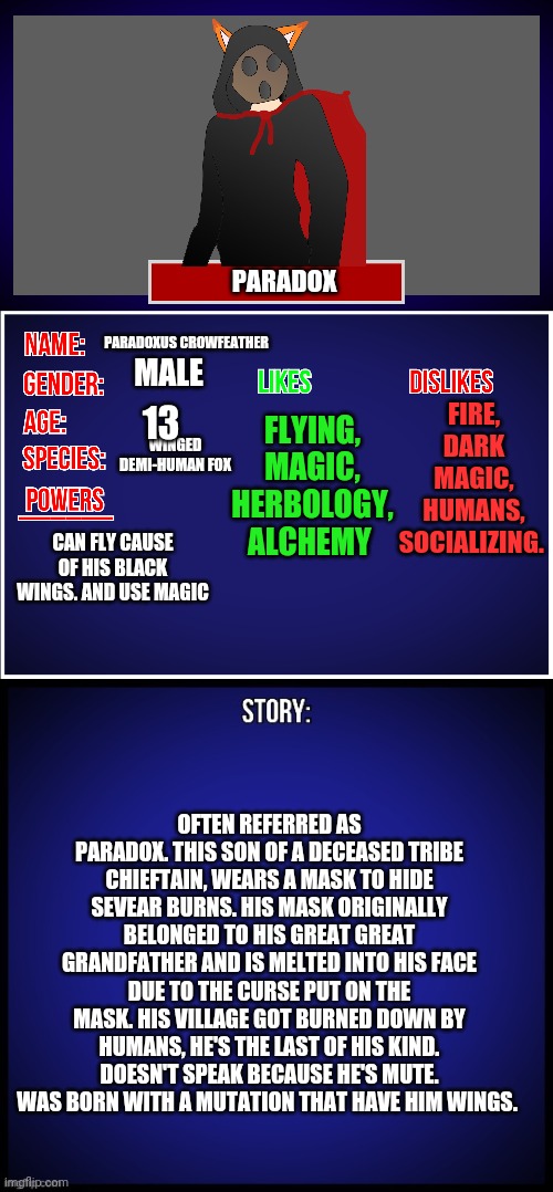 Just some info on Paradox | PARADOX; PARADOXUS CROWFEATHER; FIRE, DARK MAGIC, HUMANS, SOCIALIZING. FLYING, MAGIC, HERBOLOGY, ALCHEMY; MALE; 13; WINGED DEMI-HUMAN FOX; CAN FLY CAUSE OF HIS BLACK WINGS. AND USE MAGIC; OFTEN REFERRED AS PARADOX. THIS SON OF A DECEASED TRIBE CHIEFTAIN, WEARS A MASK TO HIDE SEVEAR BURNS. HIS MASK ORIGINALLY BELONGED TO HIS GREAT GREAT GRANDFATHER AND IS MELTED INTO HIS FACE DUE TO THE CURSE PUT ON THE MASK. HIS VILLAGE GOT BURNED DOWN BY HUMANS, HE'S THE LAST OF HIS KIND. DOESN'T SPEAK BECAUSE HE'S MUTE. WAS BORN WITH A MUTATION THAT HAVE HIM WINGS. | image tagged in oc full showcase | made w/ Imgflip meme maker