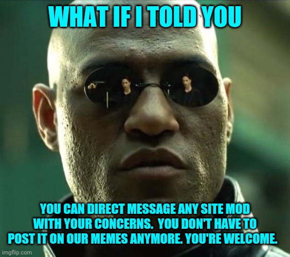 We don't have to be following eachother either.  List of site mods below. | WHAT IF I TOLD YOU; YOU CAN DIRECT MESSAGE ANY SITE MOD WITH YOUR CONCERNS.  YOU DON'T HAVE TO POST IT ON OUR MEMES ANYMORE. YOU'RE WELCOME. | image tagged in morpheus,imgflip mods | made w/ Imgflip meme maker