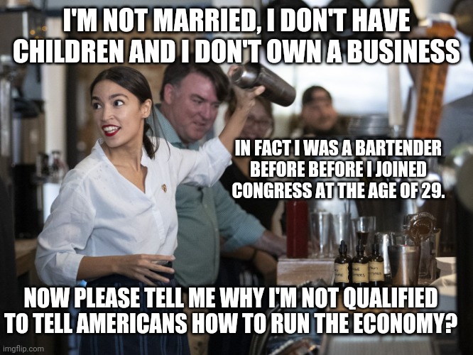 AOC A Dangerous Radical | I'M NOT MARRIED, I DON'T HAVE CHILDREN AND I DON'T OWN A BUSINESS; IN FACT I WAS A BARTENDER BEFORE BEFORE I JOINED CONGRESS AT THE AGE OF 29. NOW PLEASE TELL ME WHY I'M NOT QUALIFIED TO TELL AMERICANS HOW TO RUN THE ECONOMY? | image tagged in crazy aoc,leftists,liberal logic,libtards,radical,racist | made w/ Imgflip meme maker
