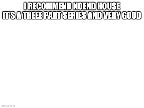 Blank White Template | I RECOMMEND NOEND HOUSE
IT’S A THEEE PART SERIES AND VERY GOOD | image tagged in blank white template | made w/ Imgflip meme maker