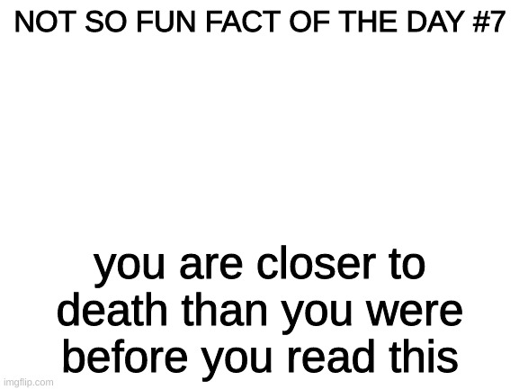 Blank White Template | NOT SO FUN FACT OF THE DAY #7; you are closer to death than you were before you read this | image tagged in blank white template | made w/ Imgflip meme maker
