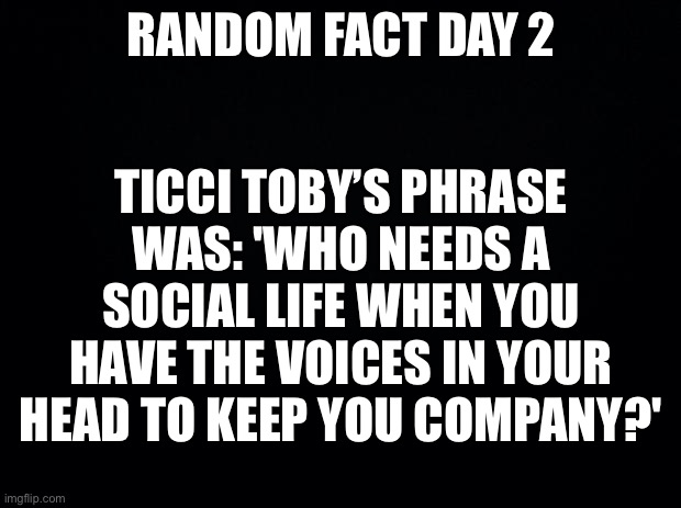 Black background | RANDOM FACT DAY 2; TICCI TOBY’S PHRASE WAS: 'WHO NEEDS A SOCIAL LIFE WHEN YOU HAVE THE VOICES IN YOUR HEAD TO KEEP YOU COMPANY?' | image tagged in black background | made w/ Imgflip meme maker