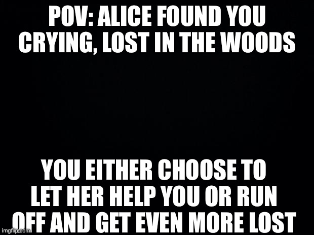 No oc’s, persona’s are okay tho, I’d just rather not have oc’s in this besides Alice | POV: ALICE FOUND YOU CRYING, LOST IN THE WOODS; YOU EITHER CHOOSE TO LET HER HELP YOU OR RUN OFF AND GET EVEN MORE LOST | image tagged in black background | made w/ Imgflip meme maker