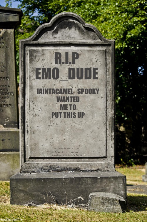 R.i.p | IAINTACAMEL_SPOOKY WANTED ME TO PUT THIS UP; R.I.P
EMO_DUDE; --... ..--- ----. / -.. .- -.-- ... / .-.. . ..-. - .-.-.- / .-- .... --- / -.- -. --- .-- ... / .-- .... .- - / .-- .. .-.. .-.. / .... .- .--. .--. . -. / .. ..-. / .. - / . -. -.. ... | image tagged in grave,rip,no the secret is not here it's somewhere else hidden,gotanypain | made w/ Imgflip meme maker